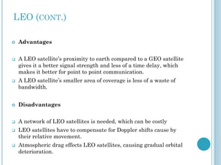 LEO (CONT.)






Advantages
A LEO satellite’s proximity to earth compared to a GEO satellite
gives it a better signal strength and less of a time delay, which
makes it better for point to point communication.
A LEO satellite’s smaller area of coverage is less of a waste of
bandwidth.



Disadvantages



A network of LEO satellites is needed, which can be costly





LEO satellites have to compensate for Doppler shifts cause by
their relative movement.
Atmospheric drag effects LEO satellites, causing gradual orbital
deterioration.

 