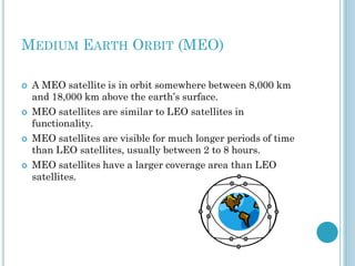 MEDIUM EARTH ORBIT (MEO)








A MEO satellite is in orbit somewhere between 8,000 km
and 18,000 km above the earth’s surface.
MEO satellites are similar to LEO satellites in
functionality.
MEO satellites are visible for much longer periods of time
than LEO satellites, usually between 2 to 8 hours.
MEO satellites have a larger coverage area than LEO
satellites.

 