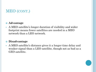 MEO (CONT.)






Advantage
A MEO satellite’s longer duration of visibility and wider
footprint means fewer satellites are needed in a MEO
network than a LEO network.
Disadvantage
A MEO satellite’s distance gives it a longer time delay and
weaker signal than a LEO satellite, though not as bad as a
GEO satellite.

 