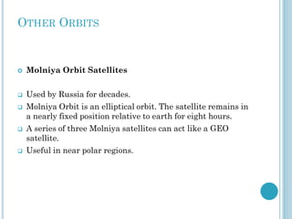 OTHER ORBITS



Molniya Orbit Satellites



Used by Russia for decades.







Molniya Orbit is an elliptical orbit. The satellite remains in
a nearly fixed position relative to earth for eight hours.
A series of three Molniya satellites can act like a GEO
satellite.

Useful in near polar regions.

 