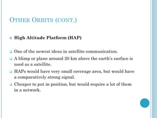 OTHER ORBITS (CONT.)


High Altitude Platform (HAP)



One of the newest ideas in satellite communication.







A blimp or plane around 20 km above the earth’s surface is
used as a satellite.
HAPs would have very small coverage area, but would have
a comparatively strong signal.

Cheaper to put in position, but would require a lot of them
in a network.

 