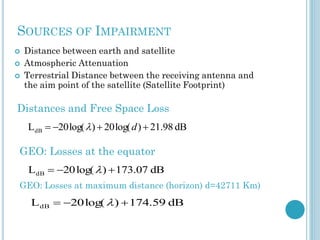SOURCES OF IMPAIRMENT




Distance between earth and satellite
Atmospheric Attenuation
Terrestrial Distance between the receiving antenna and
the aim point of the satellite (Satellite Footprint)

Distances and Free Space Loss
LdB  20 log(  )  20 log( d )  21.98 dB

GEO: Losses at the equator
LdB  20 log(  )  173.07 dB
GEO: Losses at maximum distance (horizon) d=42711 Km)

L dB  20 log(  )  174.59 dB

 