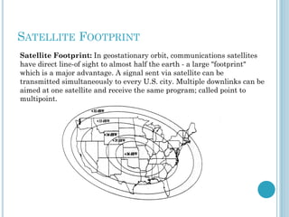 SATELLITE FOOTPRINT
Satellite Footprint: In geostationary orbit, communications satellites
have direct line-of sight to almost half the earth - a large "footprint"
which is a major advantage. A signal sent via satellite can be
transmitted simultaneously to every U.S. city. Multiple downlinks can be
aimed at one satellite and receive the same program; called point to
multipoint.

 