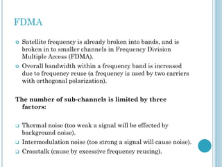 FDMA




Satellite frequency is already broken into bands, and is
broken in to smaller channels in Frequency Division
Multiple Access (FDMA).
Overall bandwidth within a frequency band is increased
due to frequency reuse (a frequency is used by two carriers
with orthogonal polarization).

The number of sub-channels is limited by three
factors:



Thermal noise (too weak a signal will be effected by
background noise).
Intermodulation noise (too strong a signal will cause noise).



Crosstalk (cause by excessive frequency reusing).



 