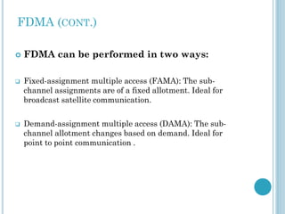 FDMA (CONT.)






FDMA can be performed in two ways:
Fixed-assignment multiple access (FAMA): The subchannel assignments are of a fixed allotment. Ideal for
broadcast satellite communication.
Demand-assignment multiple access (DAMA): The subchannel allotment changes based on demand. Ideal for
point to point communication .

 