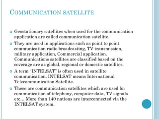 COMMUNICATION SATELLITE








Geostationary satellites when used for the communication
application are called communication satellite.
They are used in applications such as point to point
communication radio broadcasting, TV transmission,
military application, Commercial application.
Communications satellites are classified based on the
coverage are as global, regional or domestic satellites.
A term “INTELSAT” is often used in satellite
communication. INTELSAT means International
Telecommunication Satellite.
These are communication satellites which are used for
communication of telephony, computer data, TV signals
etc… More than 140 nations are interconnected via the
INTELSAT system.

 
