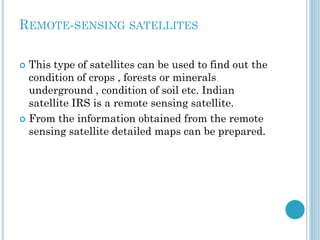 REMOTE-SENSING SATELLITES
This type of satellites can be used to find out the
condition of crops , forests or minerals
underground , condition of soil etc. Indian
satellite IRS is a remote sensing satellite.
 From the information obtained from the remote
sensing satellite detailed maps can be prepared.


 