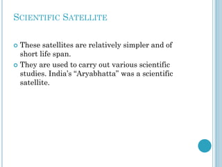 SCIENTIFIC SATELLITE
These satellites are relatively simpler and of
short life span.
 They are used to carry out various scientific
studies. India’s “Aryabhatta” was a scientific
satellite.


 