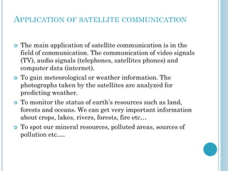 APPLICATION OF SATELLITE COMMUNICATION








The main application of satellite communication is in the
field of communication. The communication of video signals
(TV), audio signals (telephones, satellites phones) and
computer data (internet).
To gain meteorological or weather information. The
photographs taken by the satellites are analyzed for
predicting weather.
To monitor the status of earth’s resources such as land,
forests and oceans. We can get very important information
about crops, lakes, rivers, forests, fire etc…
To spot our mineral resources, polluted areas, sources of
pollution etc….

 