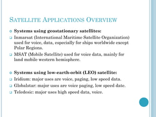 SATELLITE APPLICATIONS OVERVIEW











Systems using geostationary satellites:
Inmarsat (International Maritime Satellite Organization)
used for voice, data, especially for ships worldwide except
Polar Regions.
MSAT (Mobile Satellite) used for voice data, mainly for
land mobile western hemisphere.
Systems using low-earth-orbit (LEO) satellite:
Iridium: major uses are voice, paging, low speed data.
Globalstar: major uses are voice paging, low speed date.
Teledesic: major uses high speed data, voice.

 
