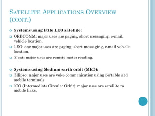 SATELLITE APPLICATIONS OVERVIEW
(CONT.)






Systems using little LEO satellite:

ORBCOMM: major uses are paging, short messaging, e-mail,
vehicle location.
LEO: one major uses are paging, short messaging, e-mail vehicle
location.



E-sat: major uses are remote meter reading.



Systems using Medium earth orbit (MEO):





Ellipso: major uses are voice communication using portable and
mobile terminals.
ICO (Intermediate Circular Orbit): major uses are satellite to
mobile links.

 