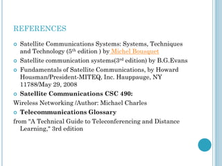 REFERENCES
Satellite Communications Systems: Systems, Techniques
and Technology (5th edition ) by Michel Bousquet
 Satellite communication systems(3rd edition) by B.G.Evans
 Fundamentals of Satellite Communications, by Howard
Housman/President-MITEQ, Inc. Hauppauge, NY
11788/May 29, 2008
 Satellite Communications CSC 490:
Wireless Networking /Author: Michael Charles
 Telecommunications Glossary
from "A Technical Guide to Teleconferencing and Distance
Learning," 3rd edition


 