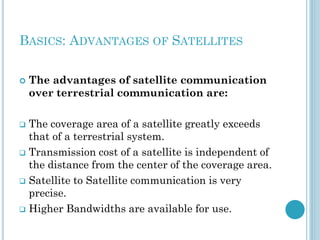 BASICS: ADVANTAGES OF SATELLITES


The advantages of satellite communication
over terrestrial communication are:

The coverage area of a satellite greatly exceeds
that of a terrestrial system.
 Transmission cost of a satellite is independent of
the distance from the center of the coverage area.
 Satellite to Satellite communication is very
precise.
 Higher Bandwidths are available for use.


 