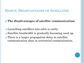 BASICS: DISADVANTAGES OF SATELLITES


The disadvantages of satellite communication:

Launching satellites into orbit is costly.
 Satellite bandwidth is gradually becoming used up.
 There is a larger propagation delay in satellite
communication than in terrestrial communication.


 