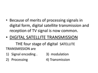 • Because of merits of processing signals in
digital form, digital satellite transmission and
reception of TV signal is now common.
• DIGITAL SATELLITE TRANSMISSION
THE four stage of digital SATELLITE
TRANSMISSION are
1) Signal encoding . 3) modulation
2) Processing 4) Transmission