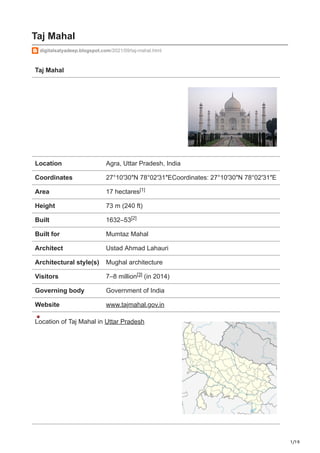 1/19
Taj Mahal
digitalsatyadeep.blogspot.com/2021/09/taj-mahal.html
Taj Mahal
Location Agra, Uttar Pradesh, India
Coordinates 27°10′30″N 78°02′31″ECoordinates: 27°10′30″N 78°02′31″E
Area 17 hectares
Height 73 m (240 ft)
Built 1632–53
Built for Mumtaz Mahal
Architect Ustad Ahmad Lahauri
Architectural style(s) Mughal architecture
Visitors 7–8 million (in 2014)
Governing body Government of India
Website www.tajmahal.gov.in
Location of Taj Mahal in Uttar Pradesh
[1]
[2]
[3]
 