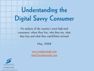 Understanding the
                            Digital Savvy Consumer
                                        An analysis of the country’s most high-tech
                                      consumers: where they live, who they are, what
                                       they buy and what they watch/listen to/read

                                                      May, 2008

                                                  www.scarborough.com
                                                 info@scarborough.com


                                                                                       1
Copyright 2008 Scarborough Research                                                        11
 