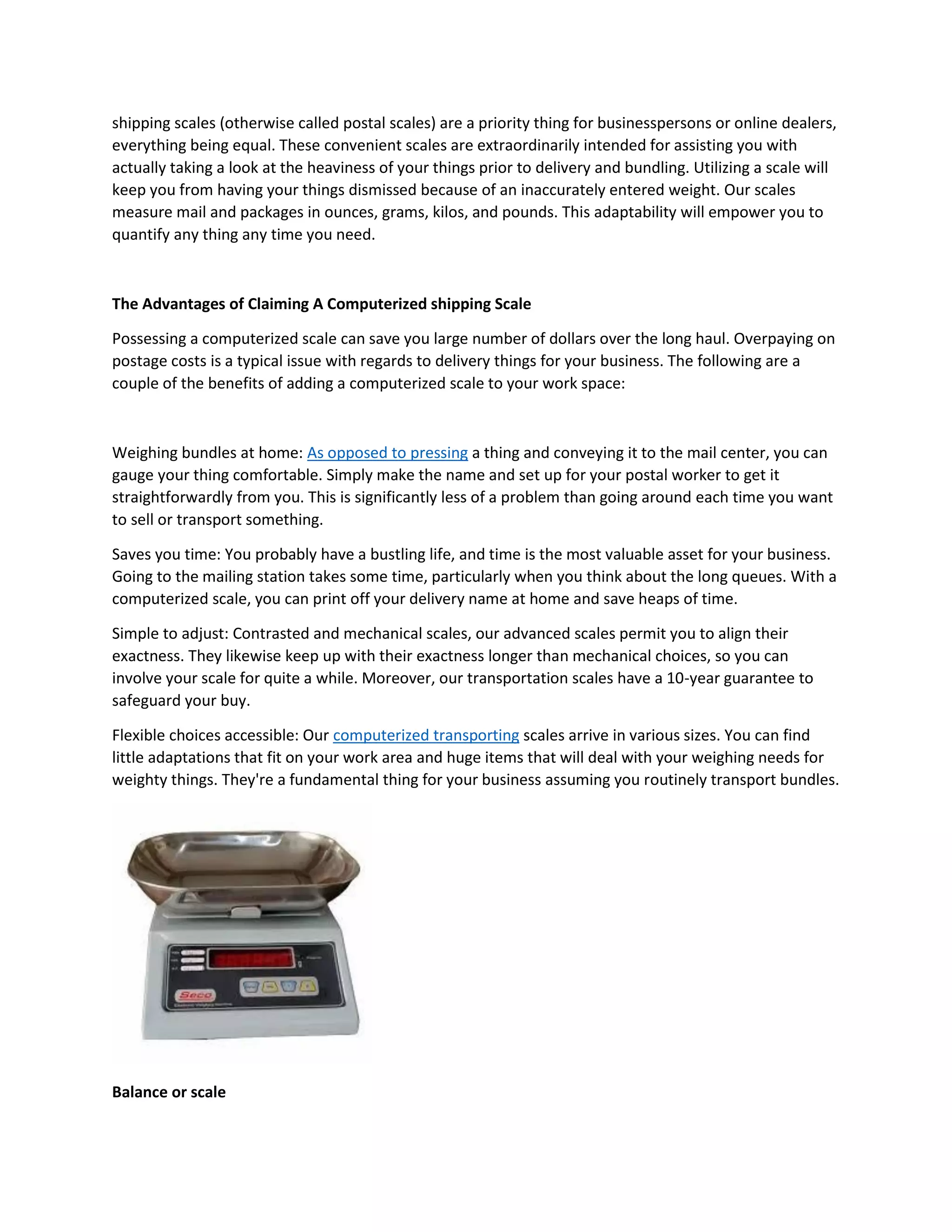 shipping scales (otherwise called postal scales) are a priority thing for businesspersons or online dealers,
everything being equal. These convenient scales are extraordinarily intended for assisting you with
actually taking a look at the heaviness of your things prior to delivery and bundling. Utilizing a scale will
keep you from having your things dismissed because of an inaccurately entered weight. Our scales
measure mail and packages in ounces, grams, kilos, and pounds. This adaptability will empower you to
quantify any thing any time you need.
The Advantages of Claiming A Computerized shipping Scale
Possessing a computerized scale can save you large number of dollars over the long haul. Overpaying on
postage costs is a typical issue with regards to delivery things for your business. The following are a
couple of the benefits of adding a computerized scale to your work space:
Weighing bundles at home: As opposed to pressing a thing and conveying it to the mail center, you can
gauge your thing comfortable. Simply make the name and set up for your postal worker to get it
straightforwardly from you. This is significantly less of a problem than going around each time you want
to sell or transport something.
Saves you time: You probably have a bustling life, and time is the most valuable asset for your business.
Going to the mailing station takes some time, particularly when you think about the long queues. With a
computerized scale, you can print off your delivery name at home and save heaps of time.
Simple to adjust: Contrasted and mechanical scales, our advanced scales permit you to align their
exactness. They likewise keep up with their exactness longer than mechanical choices, so you can
involve your scale for quite a while. Moreover, our transportation scales have a 10-year guarantee to
safeguard your buy.
Flexible choices accessible: Our computerized transporting scales arrive in various sizes. You can find
little adaptations that fit on your work area and huge items that will deal with your weighing needs for
weighty things. They're a fundamental thing for your business assuming you routinely transport bundles.
Balance or scale
 