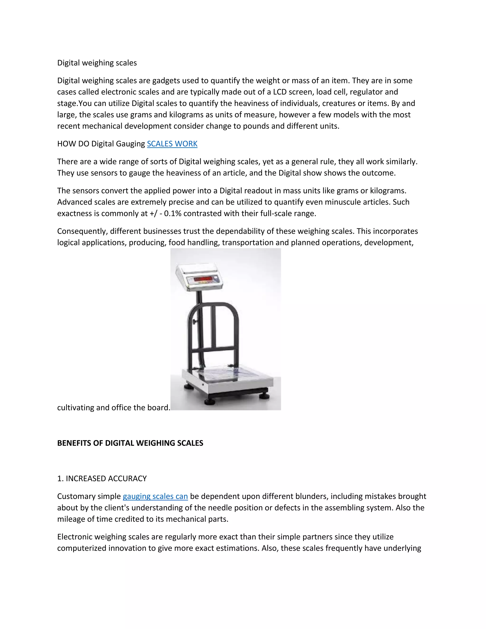 Digital weighing scales
Digital weighing scales are gadgets used to quantify the weight or mass of an item. They are in some
cases called electronic scales and are typically made out of a LCD screen, load cell, regulator and
stage.You can utilize Digital scales to quantify the heaviness of individuals, creatures or items. By and
large, the scales use grams and kilograms as units of measure, however a few models with the most
recent mechanical development consider change to pounds and different units.
HOW DO Digital Gauging SCALES WORK
There are a wide range of sorts of Digital weighing scales, yet as a general rule, they all work similarly.
They use sensors to gauge the heaviness of an article, and the Digital show shows the outcome.
The sensors convert the applied power into a Digital readout in mass units like grams or kilograms.
Advanced scales are extremely precise and can be utilized to quantify even minuscule articles. Such
exactness is commonly at +/ - 0.1% contrasted with their full-scale range.
Consequently, different businesses trust the dependability of these weighing scales. This incorporates
logical applications, producing, food handling, transportation and planned operations, development,
cultivating and office the board.
BENEFITS OF DIGITAL WEIGHING SCALES
1. INCREASED ACCURACY
Customary simple gauging scales can be dependent upon different blunders, including mistakes brought
about by the client's understanding of the needle position or defects in the assembling system. Also the
mileage of time credited to its mechanical parts.
Electronic weighing scales are regularly more exact than their simple partners since they utilize
computerized innovation to give more exact estimations. Also, these scales frequently have underlying
 
