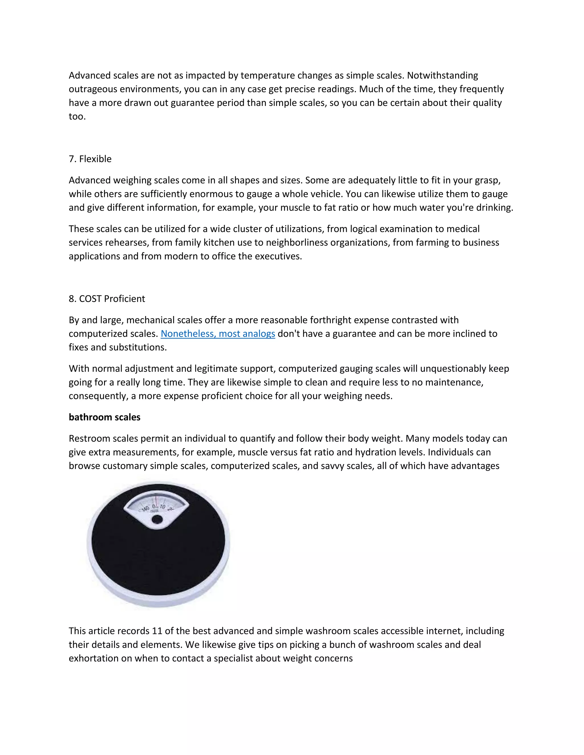 Advanced scales are not as impacted by temperature changes as simple scales. Notwithstanding
outrageous environments, you can in any case get precise readings. Much of the time, they frequently
have a more drawn out guarantee period than simple scales, so you can be certain about their quality
too.
7. Flexible
Advanced weighing scales come in all shapes and sizes. Some are adequately little to fit in your grasp,
while others are sufficiently enormous to gauge a whole vehicle. You can likewise utilize them to gauge
and give different information, for example, your muscle to fat ratio or how much water you're drinking.
These scales can be utilized for a wide cluster of utilizations, from logical examination to medical
services rehearses, from family kitchen use to neighborliness organizations, from farming to business
applications and from modern to office the executives.
8. COST Proficient
By and large, mechanical scales offer a more reasonable forthright expense contrasted with
computerized scales. Nonetheless, most analogs don't have a guarantee and can be more inclined to
fixes and substitutions.
With normal adjustment and legitimate support, computerized gauging scales will unquestionably keep
going for a really long time. They are likewise simple to clean and require less to no maintenance,
consequently, a more expense proficient choice for all your weighing needs.
bathroom scales
Restroom scales permit an individual to quantify and follow their body weight. Many models today can
give extra measurements, for example, muscle versus fat ratio and hydration levels. Individuals can
browse customary simple scales, computerized scales, and savvy scales, all of which have advantages
This article records 11 of the best advanced and simple washroom scales accessible internet, including
their details and elements. We likewise give tips on picking a bunch of washroom scales and deal
exhortation on when to contact a specialist about weight concerns
 