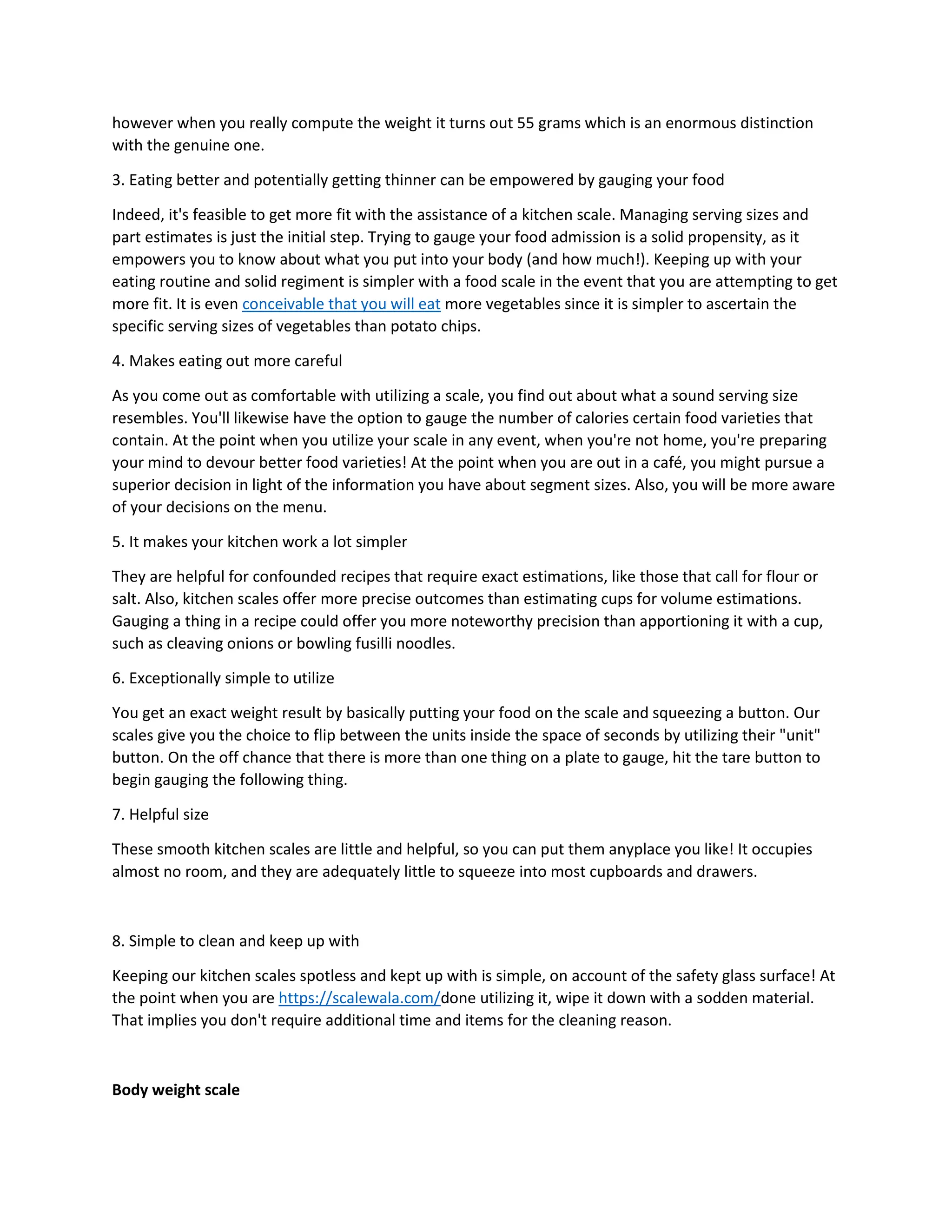 however when you really compute the weight it turns out 55 grams which is an enormous distinction
with the genuine one.
3. Eating better and potentially getting thinner can be empowered by gauging your food
Indeed, it's feasible to get more fit with the assistance of a kitchen scale. Managing serving sizes and
part estimates is just the initial step. Trying to gauge your food admission is a solid propensity, as it
empowers you to know about what you put into your body (and how much!). Keeping up with your
eating routine and solid regiment is simpler with a food scale in the event that you are attempting to get
more fit. It is even conceivable that you will eat more vegetables since it is simpler to ascertain the
specific serving sizes of vegetables than potato chips.
4. Makes eating out more careful
As you come out as comfortable with utilizing a scale, you find out about what a sound serving size
resembles. You'll likewise have the option to gauge the number of calories certain food varieties that
contain. At the point when you utilize your scale in any event, when you're not home, you're preparing
your mind to devour better food varieties! At the point when you are out in a café, you might pursue a
superior decision in light of the information you have about segment sizes. Also, you will be more aware
of your decisions on the menu.
5. It makes your kitchen work a lot simpler
They are helpful for confounded recipes that require exact estimations, like those that call for flour or
salt. Also, kitchen scales offer more precise outcomes than estimating cups for volume estimations.
Gauging a thing in a recipe could offer you more noteworthy precision than apportioning it with a cup,
such as cleaving onions or bowling fusilli noodles.
6. Exceptionally simple to utilize
You get an exact weight result by basically putting your food on the scale and squeezing a button. Our
scales give you the choice to flip between the units inside the space of seconds by utilizing their "unit"
button. On the off chance that there is more than one thing on a plate to gauge, hit the tare button to
begin gauging the following thing.
7. Helpful size
These smooth kitchen scales are little and helpful, so you can put them anyplace you like! It occupies
almost no room, and they are adequately little to squeeze into most cupboards and drawers.
8. Simple to clean and keep up with
Keeping our kitchen scales spotless and kept up with is simple, on account of the safety glass surface! At
the point when you are https://scalewala.com/done utilizing it, wipe it down with a sodden material.
That implies you don't require additional time and items for the cleaning reason.
Body weight scale
 