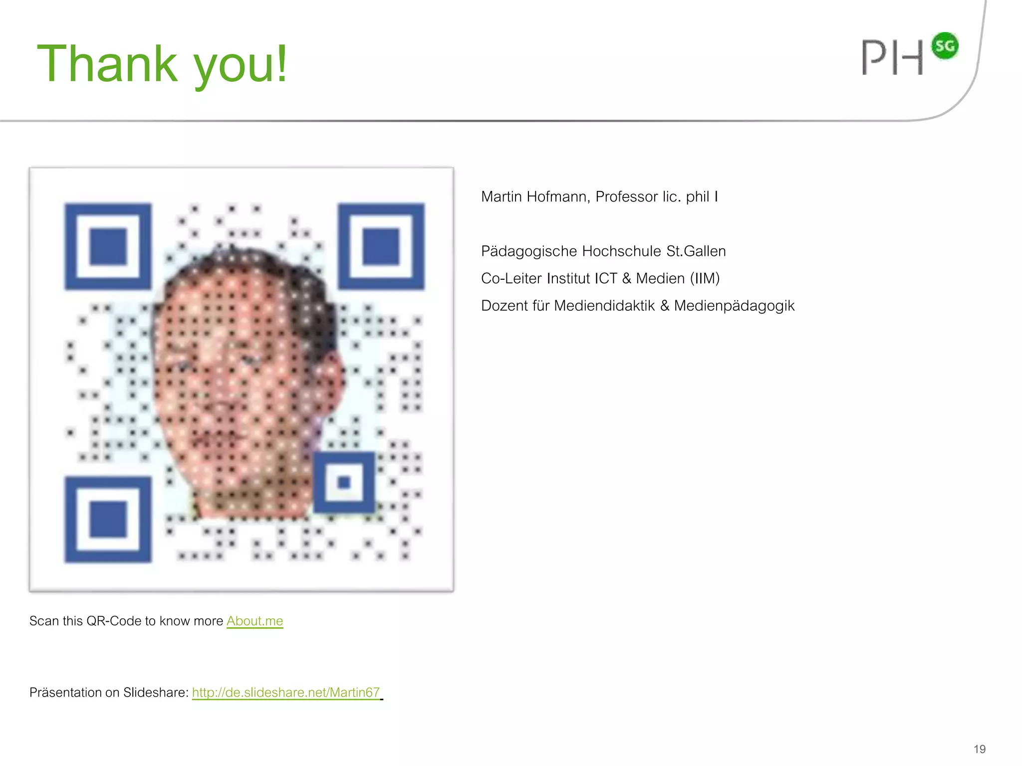 Thank you! 
19 
Martin Hofmann, Professor lic. phil I 
Pädagogische Hochschule St.Gallen 
Co-Leiter Institut ICT & Medien (IIM) 
Dozent für Mediendidaktik & Medienpädagogik 
Scan this QR-Code to know more About.me 
Präsentation on Slideshare: http://de.slideshare.net/Martin67 
