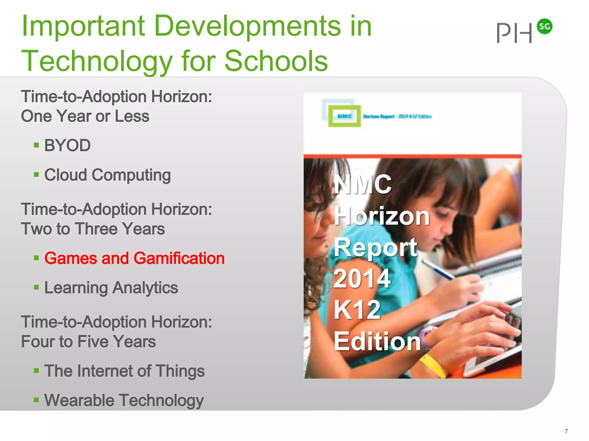 Important Developments in 
Technology for Schools 
Time-to-Adoption Horizon: 
One Year or Less 
 BYOD 
 Cloud Computing 
Time-to-Adoption Horizon: 
Two to Three Years 
 Games and Gamification 
 Learning Analytics 
Time-to-Adoption Horizon: 
Four to Five Years 
 The Internet of Things 
 Wearable Technology 
7 
NMC 
Horizon 
Report 
2014 
K12 
Edition 
 
