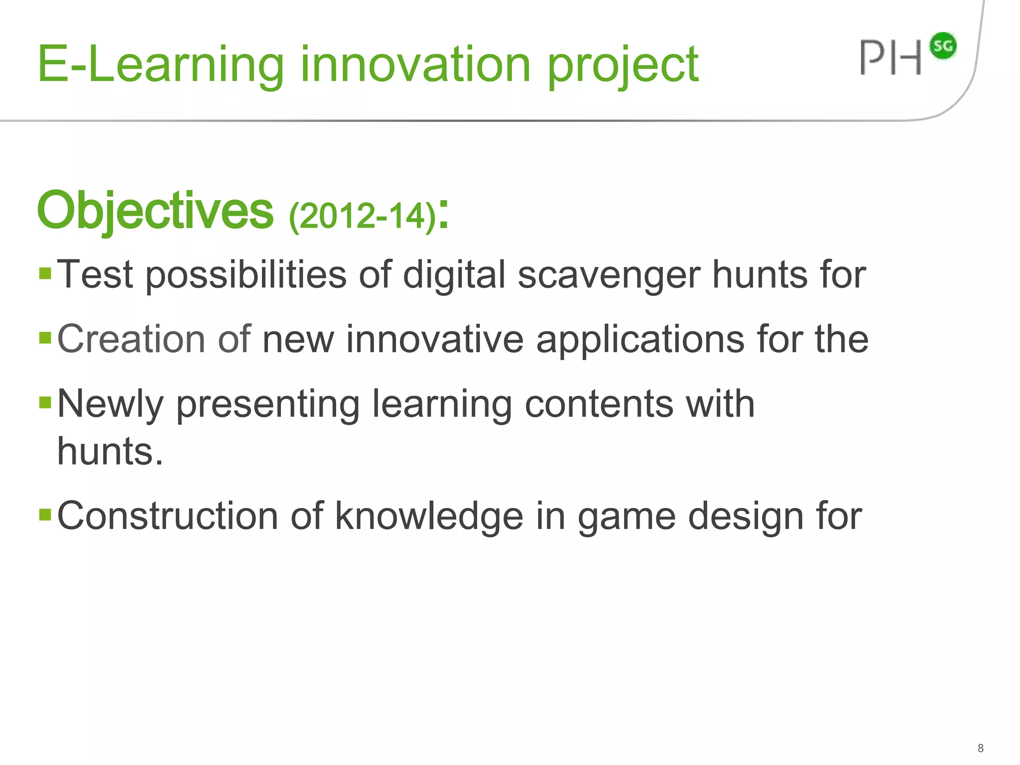 E-Learning innovation project 
Objectives (2012-14): 
Test possibilities of digital scavenger hunts for 
Creation of new innovative applications for the 
Newly presenting learning contents with 
hunts. 
Construction of knowledge in game design for 
8 
 