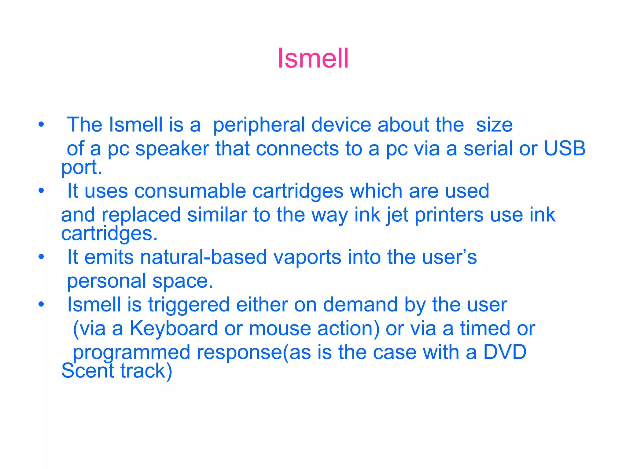 Ismell The Ismell is a  peripheral device about the  size  of a pc speaker that connects to a pc via a serial or USB port. It uses consumable cartridges which are used and replaced similar to the way ink jet printers use ink  cartridges. It emits natural-based vaports into the user’s personal space. Ismell is triggered either on demand by the user (via a Keyboard or mouse action) or via a timed or programmed response(as is the case with a DVD  Scent track) 