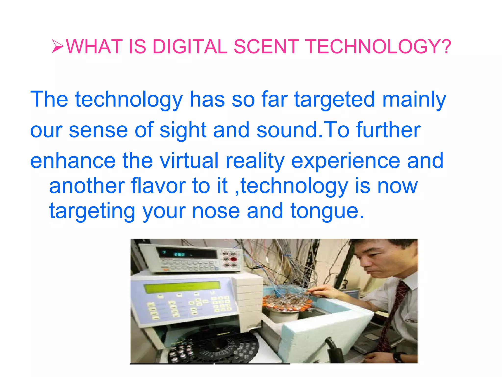 WHAT IS DIGITAL SCENT TECHNOLOGY? The technology has so far targeted mainly our sense of sight and sound.To further enhance the virtual reality experience and another flavor to it ,technology is now targeting your nose and tongue.  