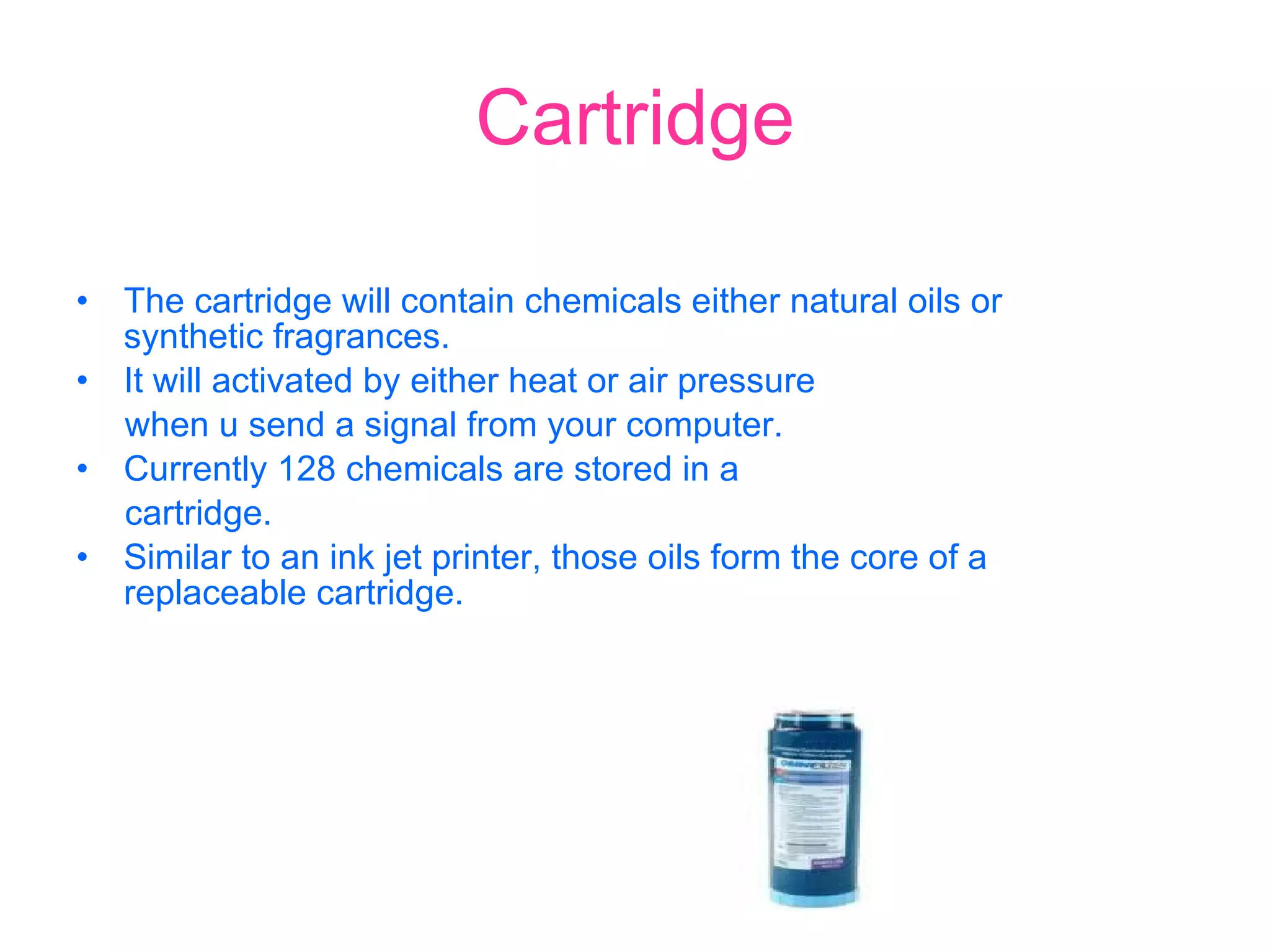 Cartridge The cartridge will contain chemicals either natural oils or  synthetic fragrances. It will activated by either heat or air pressure when u send a signal from your computer. Currently 128 chemicals are stored in a  cartridge.  Similar to an ink jet printer, those oils form the core of a  replaceable cartridge. 