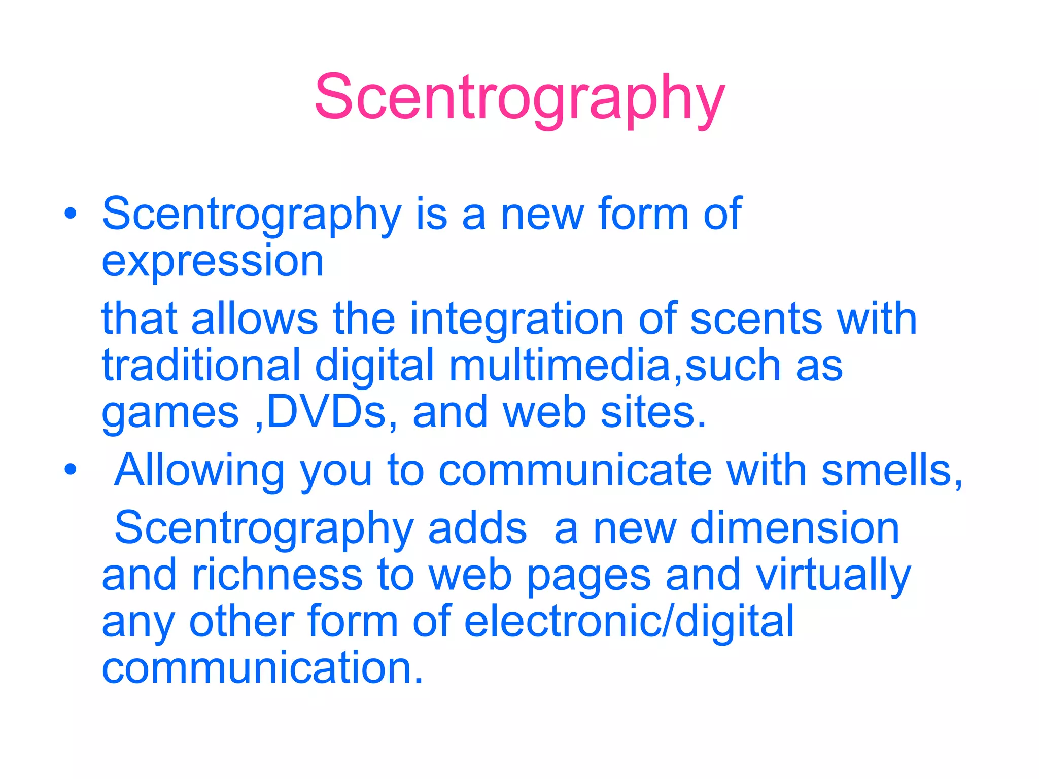 Scentrography Scentrography is a new form of expression that allows the integration of scents with traditional digital multimedia,such as games ,DVDs, and web sites. Allowing you to communicate with smells, Scentrography adds  a new dimension  and richness to web pages and virtually any other form of electronic/digital communication. 