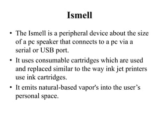 Ismell 
• The Ismell is a peripheral device about the size 
of a pc speaker that connects to a pc via a 
serial or USB port. 
• It uses consumable cartridges which are used 
and replaced similar to the way ink jet printers 
use ink cartridges. 
• It emits natural-based vapor's into the user’s 
personal space. 
 