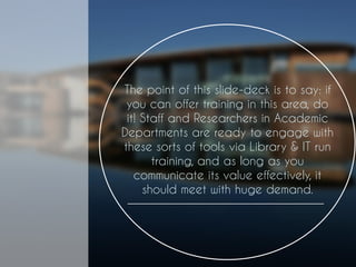 The point of this slide-deck is to say: if you can offer training in this area, do it! Staff and Researchers in Academic Departments are ready to engage with these sorts of tools via Library & IT run training, and as long as you communicate its value effectively, it should meet with huge demand.  