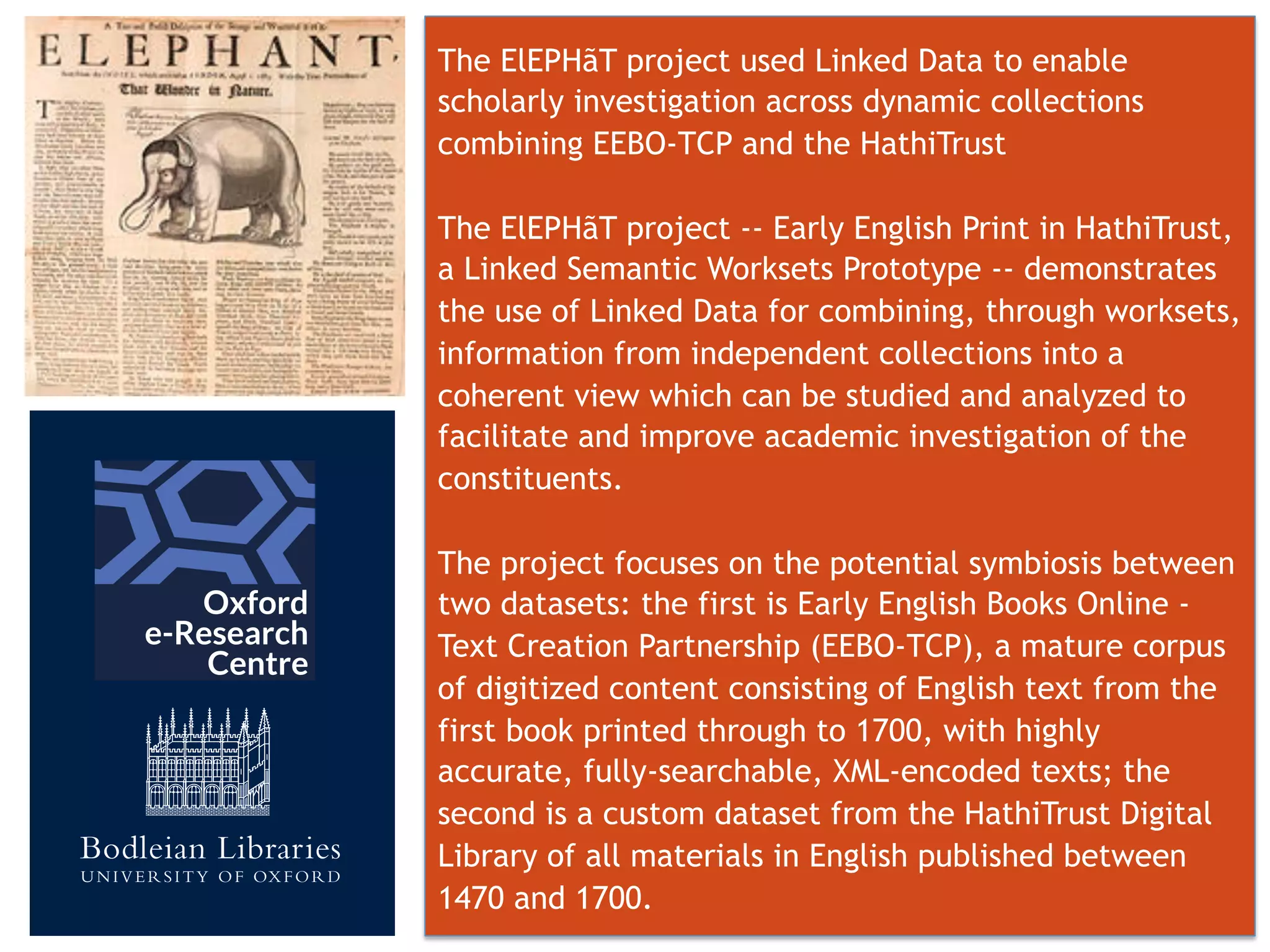 The ElEPHãT project used Linked Data to enable
scholarly investigation across dynamic collections
combining EEBO-TCP and the HathiTrust
The ElEPHãT project -- Early English Print in HathiTrust,
a Linked Semantic Worksets Prototype -- demonstrates
the use of Linked Data for combining, through worksets,
information from independent collections into a
coherent view which can be studied and analyzed to
facilitate and improve academic investigation of the
constituents.
The project focuses on the potential symbiosis between
two datasets: the first is Early English Books Online -
Text Creation Partnership (EEBO-TCP), a mature corpus
of digitized content consisting of English text from the
first book printed through to 1700, with highly
accurate, fully-searchable, XML-encoded texts; the
second is a custom dataset from the HathiTrust Digital
Library of all materials in English published between
1470 and 1700.
 