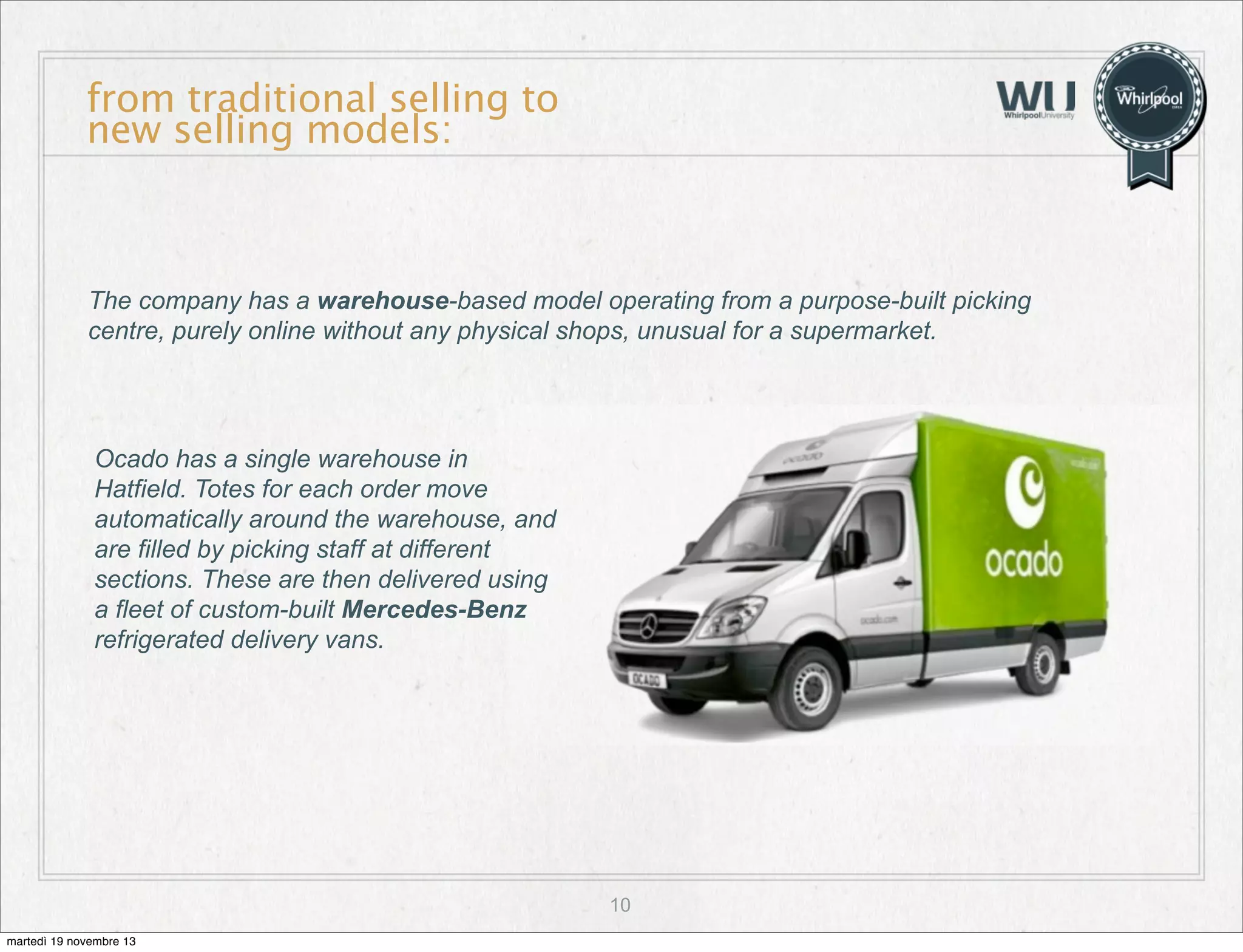 from traditional selling to
new selling models:

The company has a warehouse-based model operating from a purpose-built picking
centre, purely online without any physical shops, unusual for a supermarket.

Ocado has a single warehouse in
Hatfield. Totes for each order move
automatically around the warehouse, and
are filled by picking staff at different
sections. These are then delivered using
a fleet of custom-built Mercedes-Benz
refrigerated delivery vans.

10
martedì 19 novembre 13

 