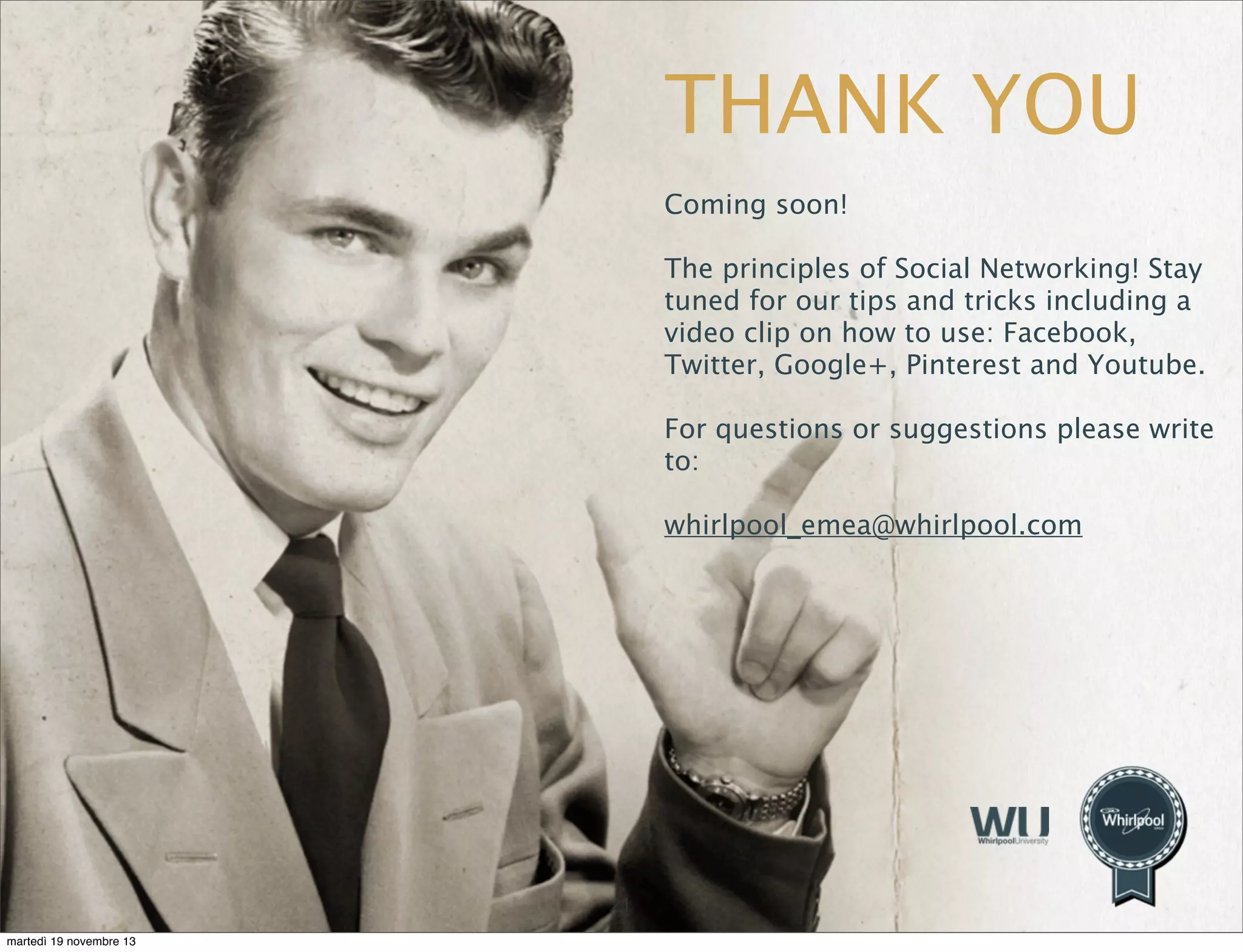 THANK YOU
Coming soon!
The principles of Social Networking! Stay
tuned for our tips and tricks including a
video clip on how to use: Facebook,
Twitter, Google+, Pinterest and Youtube.
For questions or suggestions please write
to:
whirlpool_emea@whirlpool.com

21
martedì 19 novembre 13

 