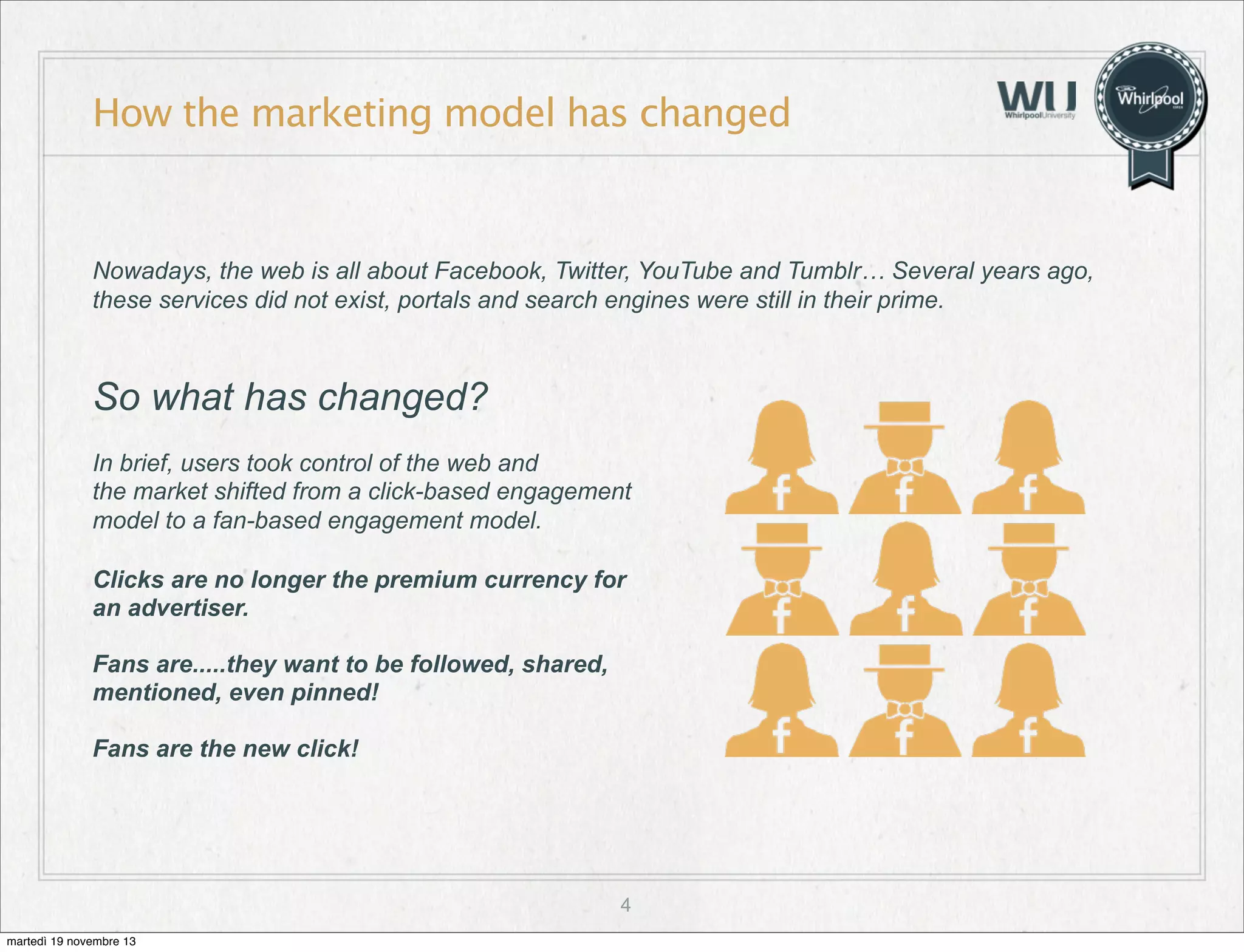 How the marketing model has changed

Nowadays, the web is all about Facebook, Twitter, YouTube and Tumblr… Several years ago,
these services did not exist, portals and search engines were still in their prime.

So what has changed?
In brief, users took control of the web and
the market shifted from a click-based engagement
model to a fan-based engagement model.
Clicks are no longer the premium currency for
an advertiser.
Fans are.....they want to be followed, shared,
mentioned, even pinned!
Fans are the new click!

4
martedì 19 novembre 13

 