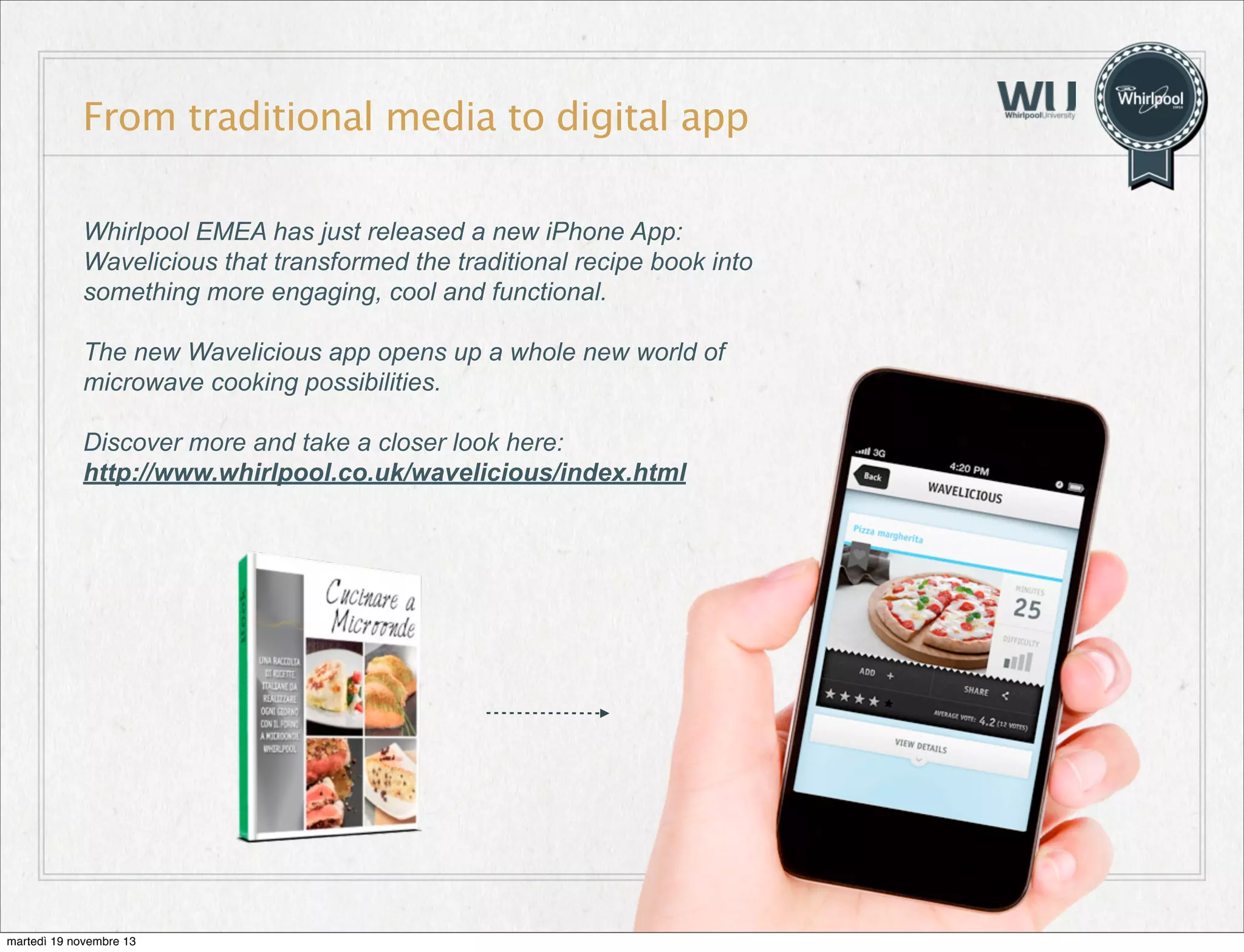 From traditional media to digital app
Whirlpool EMEA has just released a new iPhone App:
Wavelicious that transformed the traditional recipe book into
something more engaging, cool and functional.
The new Wavelicious app opens up a whole new world of
microwave cooking possibilities.
Discover more and take a closer look here:
http://www.whirlpool.co.uk/wavelicious/index.html

martedì 19 novembre 13

 