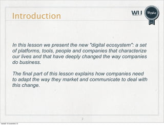 Introduction

In this lesson we present the new "digital ecosystem": a set
of platforms, tools, people and companies that characterize
our lives and that have deeply changed the way companies
do business.
The final part of this lesson explains how companies need
to adapt the way they market and communicate to deal with
this change.

2
martedì 19 novembre 13

 