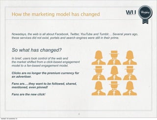 How the marketing model has changed

Nowadays, the web is all about Facebook, Twitter, YouTube and Tumblr… Several years ago,
these services did not exist, portals and search engines were still in their prime.

So what has changed?
In brief, users took control of the web and
the market shifted from a click-based engagement
model to a fan-based engagement model.
Clicks are no longer the premium currency for
an advertiser.
Fans are.....they want to be followed, shared,
mentioned, even pinned!
Fans are the new click!

4
martedì 19 novembre 13

 