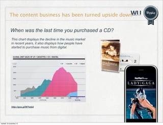 The content business has been turned upside down
When was the last time you purchased a CD?
This chart displays the decline in the music market
in recent years, it also displays how people have
started to purchase music from digital.

http://goo.gl/WYwbA

martedì 19 novembre 13

8

 