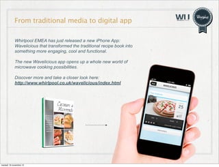 From traditional media to digital app
Whirlpool EMEA has just released a new iPhone App:
Wavelicious that transformed the traditional recipe book into
something more engaging, cool and functional.
The new Wavelicious app opens up a whole new world of
microwave cooking possibilities.
Discover more and take a closer look here:
http://www.whirlpool.co.uk/wavelicious/index.html

martedì 19 novembre 13

 