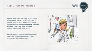 ADDICTION TO “mobile”

Mobile addiction: A survey of U.S. adult
smartphone owners found that 63% of
female respondents and 73% of male
respondents are not able to live an hour
without checking their phones.
(Harris Interactive, May 2012)
People always have a smartphone with
them and use it relentlessly to stay
connected and be informed!

10

 