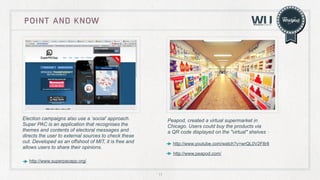 point and know

Election campaigns also use a ‘social’ approach.
Super PAC is an application that recognises the
themes and contents of electoral messages and
directs the user to external sources to check these
out. Developed as an offshoot of MIT, it is free and
allows users to share their opinions.

Peapod, created a virtual supermarket in
Chicago. Users could buy the products via
a QR code displayed on the "virtual" shelves
http://www.youtube.com/watch?v=wrQL0V2F8r8
http://www.peapod.com/

http://www.superpacapp.org/
11

 