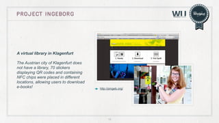 Project ingeborg

A virtual library in Klagenfurt
The Austrian city of Klagenfurt does
not have a library, 70 stickers
displaying QR codes and containing
NFC chips were placed in different
locations, allowing users to download
e-books!

http://pingeb.org/

12

 