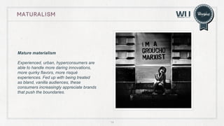 maturalism

Mature materialism
Experienced, urban, hyperconsumers are
able to handle more daring innovations,
more quirky flavors, more risqué
experiences. Fed up with being treated
as bland, vanilla audiences, these
consumers increasingly appreciate brands
that push the boundaries.

14

 