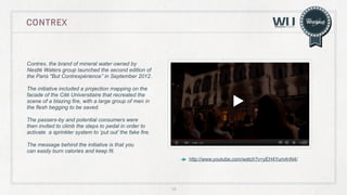 CONTREX

Contrex, the brand of mineral water owned by
Nestlè Waters group launched the second edition of
the Paris "But Contrexpérience’’ in September 2012.
The initiative included a projection mapping on the
facade of the Cité Universitaire that recreated the
scene of a blazing fire, with a large group of men in
the flesh begging to be saved.
The passers-by and potential consumers were
then invited to climb the steps to pedal in order to
activate a sprinkler system to ‘put out’ the fake fire.
The message behind the initiative is that you
can easily burn calories and keep fit.
http://www.youtube.com/watch?v=yEH4Yum4nN4/

15

 