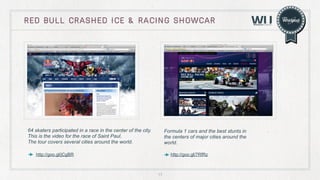 red bull crashed ice & Racing showcar

64 skaters participated in a race in the center of the city.
This is the video for the race of Saint Paul.
The tour covers several cities around the world.

Formula 1 cars and the best stunts in
the centers of major cities around the
world.

http://goo.gl/jCgBR

http://goo.gl/7RfRz

17

 