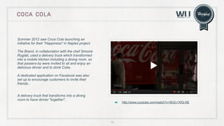 COCA COLA

Summer 2012 saw Coca Cola launching an
initiative for their "Happiness" in Naples project.
The Brand, in collaboration with the chef Simone
Rugiati, used a delivery truck which transformed
into a mobile kitchen including a dining room. so
that passers-by were invited to sit and enjoy an
delicious dinner and to drink Coke.
A dedicated application on Facebook was also
set up to encourage customers to invite their
friends..
A delivery truck that transforms into a dining
room to have dinner "together".

http://www.youtube.com/watch?v=Sh2v1XfQ-SE

18

 